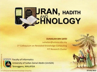 QURAN, HADITH
                                                     AND
                                                     TECHNOLOGY
                                                          SUHAILAN BIN SAFEI
                                                       suhailan@unisza.edu.my
                              1st Colloquium on Revealed Knowledge Computing
                                                           FIT Research Cluster
suhailan@unisza.edu.my




                         Faculty of Informatics
                         University of Sultan Zainal Abidin (UniSZA)
                         Terengganu, MALAYSIA
    1st Colloquium on Revealed Knowledge Computing                                19 July 2012
 
