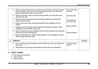 Madrasah Ibtidaiyah 
 Siswa menyimak penjelasan guru tentang, surat al-Fatihah mulai dari identitas 
surat, pengertian surat, nama surat, tempat diturunkannya surat, serta ayat 
pertama yang dibaca dalam surat al-Fatihah. 
 Melalui mendengar, siswa menirukan setiap pelafalan surat al-Fatihah yang 
dilakukan oleh guru 
 Secara berulang-ulang (drill), siswa menirukan pelafalan surat al-Fatihah 
dengan benar dan fasih 
 Dengan tehnik adu cepat, secara berkelompok siswa melafalkan surat al- 
Fatihah 
 Dengan cara bermain game tebak yang dipandu langsung oleh guru, siswa 
melafalkan surat al-Fatihah secara acak. 
 Secara berkelompok siswa melafalkan surat al-Fatihah dengan cara bergantian 
disemak oleh teman kelompoknya. 
 Secara berkelompok dan indifidu, siswa bergantian untuk melafalkan surat al-fatihah 
dengan benar dan fasih. 
Guru, slide, tape 
recorder 
Instrumen kuis 
Instrument kuis 
dan kartu ayat 
Papan penilaian 
Papan penilaian 
3. PENUTUP 5 menit 
 Guru mengulang kembali pelafalan surat al-Fatihah ayat demi ayat yang diikuti 
oleh siswa. 
 Mengadakan Tanya jawab secara klasikal tentang materi yang dipelajarai. 
Instrumen tugas 
individu 
G. MEDIA / SUMBER 
 Kartu ayat surat al-Fatihah 
 Tape recorder 
 Papan penilaian 
Rpp Al – Qur’an Hadis MI/kelas I /Semester I 132 
 