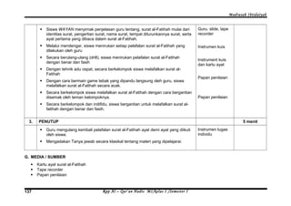 Madrasah Ibtidaiyah 
 Siswa WAYAN menyimak penjelasan guru tentang, surat al-Fatihah mulai dari 
identitas surat, pengertian surat, nama surat, tempat diturunkannya surat, serta 
ayat pertama yang dibaca dalam surat al-Fatihah. 
 Melalui mendengar, siswa menirukan setiap pelafalan surat al-Fatihah yang 
dilakukan oleh guru 
 Secara berulang-ulang (drill), siswa menirukan pelafalan surat al-Fatihah 
dengan benar dan fasih 
 Dengan tehnik adu cepat, secara berkelompok siswa melafalkan surat al- 
Fatihah 
 Dengan cara bermain game tebak yang dipandu langsung oleh guru, siswa 
melafalkan surat al-Fatihah secara acak. 
 Secara berkelompok siswa melafalkan surat al-Fatihah dengan cara bergantian 
disemak oleh teman kelompoknya. 
 Secara berkelompok dan indifidu, siswa bergantian untuk melafalkan surat al-fatihah 
dengan benar dan fasih. 
Guru, slide, tape 
recorder 
Instrumen kuis 
Instrument kuis 
dan kartu ayat 
Papan penilaian 
Papan penilaian 
3. PENUTUP 5 menit 
 Guru mengulang kembali pelafalan surat al-Fatihah ayat demi ayat yang diikuti 
oleh siswa. 
 Mengadakan Tanya jawab secara klasikal tentang materi yang dipelajarai. 
Instrumen tugas 
individu 
G. MEDIA / SUMBER 
 Kartu ayat surat al-Fatihah 
 Tape recorder 
 Papan penilaian 
Rpp Al – Qur’an Hadis MI/137 kelas I /Semester I 
 