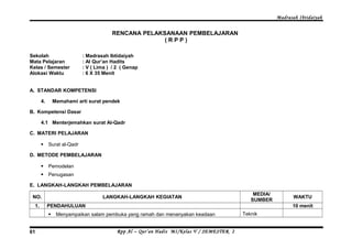 Madrasah Ibtidaiyah 
RENCANA PELAKSANAAN PEMBELAJARAN 
( R P P ) 
Sekolah : Madrasah Ibtidaiyah 
Mata Pelajaran : Al Qur’an Hadits 
Kelas / Semester : V ( Lima ) / 2 ( Genap 
Alokasi Waktu : 6 X 35 Menit 
A. STANDAR KOMPETENSI 
4. Memahami arti surat pendek 
B. Kompetensi Dasar 
4.1 Menterjemahkan surat Al-Qadr 
C. MATERI PELAJARAN 
 Surat al-Qadr 
D. METODE PEMBELAJARAN 
 Pemodelan 
 Penugasan 
E. LANGKAH-LANGKAH PEMBELAJARAN 
NO. LANGKAH-LANGKAH KEGIATAN MEDIA/ 
SUMBER WAKTU 
1. PENDAHULUAN 10 menit 
 Menyampaikan salam pembuka yang ramah dan menanyakan keadaan Teknik 
Rpp Al – Qur’an Hadis MI/Kelas 61 V / SEMESTER 2 
 