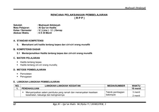 Madrasah Ibtidaiyah 
RENCANA PELAKSANAAN PEMBELAJARAN 
( R P P ) 
Sekolah : Madrasah Ibtidaiyah 
Mata Pelajaran : Al Qur’an Hadits 
Kelas / Semester : V ( Lima ) / 2 ( Genap 
Alokasi Waktu : 6 X 35 Menit 
A. STANDAR KOMPETENSI 
5. Memahami arti hadits tentang taqwa dan ciri-ciri orang munafik 
B. KOMPETENSI DASAR 
5.1 Menterjemahkan Hadits tentang taqwa dan ciri-ciri orang munafik 
C. MATERI PELAJARAN 
 Hadits tentang taqwa 
 Hadits tentang ciri-ciri orang munafiq 
D. METODE PEMBELAJARAN 
 Pemodelan 
 Penugasan 
E. LANGKAH-LANGKAH PEMBELAJARAN 
NO. LANGKAH-LANGKAH KEGIATAN MEDIA/SUMBER WAKTU 
1. PENDAHULUAN 10 menit 
 Menyampaikan salam pembuka yang ramah dan menanyakan keadaan 
kesehatan, keluarga dan keinginannya 
Teknik pembagian 
kelompok 
3 menit 
2 menit 
Rpp Al – Qur’an Hadis MI/Kelas 67 V / SEMESTER 2 
 