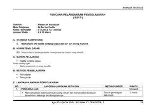 Madrasah Ibtidaiyah 
RENCANA PELAKSANAAN PEMBELAJARAN 
( R P P ) 
Sekolah : Madrasah Ibtidaiyah 
Mata Pelajaran : Al Qur’an Hadits 
Kelas / Semester : V ( Lima ) / 2 ( Genap 
Alokasi Waktu : 6 X 35 Menit 
A. STANDAR KOMPETENSI 
5. Memahami arti hadits tentang taqwa dan ciri-ciri orang munafik 
B. KOMPETENSI DASAR 
5.2 Menjelaskan isi kandungan hadits tentang taqwa dan ciri-ciri orang munafik 
C. MATERI PELAJARAN 
 Hadits tentang taqwa 
Hadits tentang taqwa 
 Hadits tentang ciri-ciri orang munafik 
D. METODE PEMBELAJARAN 
 Pemodelan 
 Penugasan 
E. LANGKAH-LANGKAH PEMBELAJARAN 
NO. LANGKAH-LANGKAH KEGIATAN MEDIA/SUMBER WAKTU 
1. PENDAHULUAN 10 menit 
 Menyampaikan salam pembuka yang ramah dan menanyakan keadaan 
kesehatan, keluarga dan keinginannya 
Teknik pembagian 
kelompok 
3 menit 
Rpp Al – Qur’an Hadis MI/Kelas V / SEMESTER 2 70 
 