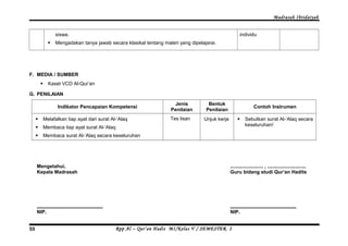 Madrasah Ibtidaiyah 
siswa. 
 Mengadakan tanya jawab secara klasikal tentang materi yang dipelajarai. 
individu 
F. MEDIA / SUMBER 
 Kaset VCD Al-Qur’an 
G. PENILAIAN 
Indikator Pencapaian Kompetensi Jenis 
Penilaian 
Bentuk 
Penilaian Contoh Instrumen 
 Melafalkan tiap ayat dari surat Al-‘Alaq 
 Membaca tiap ayat surat Al-‘Alaq 
 Membaca surat Al-‘Alaq secara keseluruhan 
Tes lisan Unjuk kerja  Sebutkan surat Al-‘Alaq secara 
keseluruhan! 
Mengetahui, 
Kepala Madrasah 
................................................ 
NIP. 
........................ , ............................ 
Guru bidang studi Qur’an Hadits 
................................................ 
NIP. 
Rpp Al – Qur’an Hadis MI/Kelas 55 V / SEMESTER 2 
 