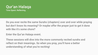 Qur’an Halaqa
Time Spent. Reflecting.
Do you ever recite the same Surahs (chapters) over and over while praying
but don’t know its meaning? Or maybe offer the prayer just to get it done
with like it’s some chore?
Enter the Qur’an Halaqa event.
These sessions will dive into the more commonly recited surahs and
reflect on their meanings. So when you pray, you’ll have a better
understanding of what you’re reciting!
 
