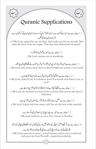 Quranic Supplications 
1. O My Lord, expand for me my chest. And make easy for me my task. And 
untie the knot from my tongue. That they may understand my speech. 
2. My Lord, increase me in knowledge. 
3. My Lord, have mercy upon them as they brought me up [when I was] small. 
4. My Lord, indeed I am, for whatever good You would send down to me, in 
need. 
5. My Lord, do not leave me alone [with no heir], while you are the best of 
inheritors. 
6. My Lord, forgive and have mercy, and You are the best of the merciful. 
7. My Lord, build for me near You a house in Paradise. 
8. My Lord, cause me to enter a sound entrance and to exit a sound exit 
and grant me from Yourself a supporting authority. 
8 
 