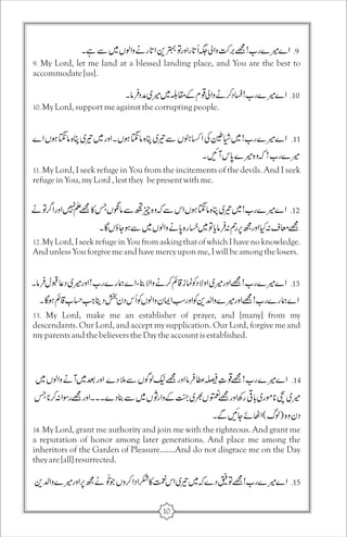 9. My Lord, let me land at a blessed landing place, and You are the best to 
accommodate [us]. 
10. My Lord, support me against the corrupting people. 
11. My Lord, I seek refuge in You from the incitements of the devils. And I seek 
refuge in You, my Lord , lest they be present with me. 
12. My Lord, I seek refuge in You from asking that of which I have no knowledge. 
And unless You forgive me and have mercy upon me, I will be among the losers. 
13. My Lord, make me an establisher of prayer, and [many] from my 
descendants. Our Lord, and accept my supplication. Our Lord, forgive me and 
my parents and the believers the Day the account is established. 
14. My Lord, grant me authority and join me with the righteous. And grant me 
a reputation of honor among later generations. And place me among the 
inheritors of the Garden of Pleasure.......And do not disgrace me on the Day 
they are [all] resurrected. 
10 
 