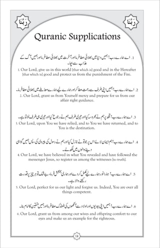 Quranic Supplications 
1. Our Lord, give us in this world [that which is] good and in the Hereafter 
[that which is] good and protect us from the punishment of the Fire. 
2. Our Lord, grant us from Yourself mercy and prepare for us from our 
affair right guidance. 
3. Our Lord, upon You we have relied, and to You we have returned, and to 
You is the destination. 
4. Our Lord, we have believed in what You revealed and have followed the 
messenger Jesus, so register us among the witnesses [to truth]. 
5. Our Lord, perfect for us our light and forgive us. Indeed, You are over all 
things competent. 
6. Our Lord, grant us from among our wives and offspring comfort to our 
eyes and make us an example for the righteous. 
14 
 