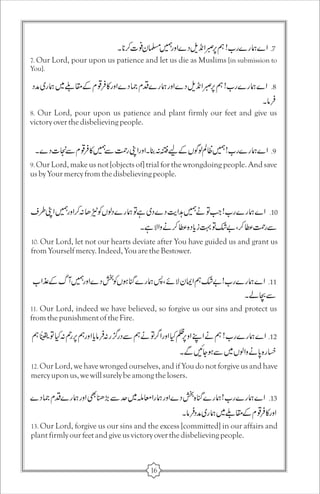 7. Our Lord, pour upon us patience and let us die as Muslims [in submission to 
You]. 
8. Our Lord, pour upon us patience and plant firmly our feet and give us 
victory over the disbelieving people. 
9. Our Lord, make us not [objects of] trial for the wrongdoing people. And save 
us by Your mercy from the disbelieving people. 
10. Our Lord, let not our hearts deviate after You have guided us and grant us 
from Yourself mercy. Indeed, You are the Bestower. 
11. Our Lord, indeed we have believed, so forgive us our sins and protect us 
from the punishment of the Fire. 
12. Our Lord, we have wronged ourselves, and if You do not forgive us and have 
mercy upon us, we will surely be among the losers. 
13. Our Lord, forgive us our sins and the excess [committed] in our affairs and 
plant firmly our feet and give us victory over the disbelieving people. 
16 
 