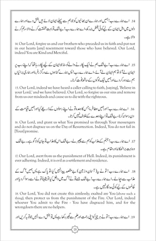 14. Our Lord, forgive us and our brothers who preceded us in faith and put not 
in our hearts [any] resentment toward those who have believed. Our Lord, 
indeed You are Kind and Merciful. 
15. Our Lord, indeed we have heard a caller calling to faith, [saying], 'Believe in 
your Lord,' and we have believed. Our Lord, so forgive us our sins and remove 
from us our misdeeds and cause us to die with the righteous. 
16. Our Lord, and grant us what You promised us through Your messengers 
and do not disgrace us on the Day of Resurrection. Indeed, You do not fail in 
[Your] promise. 
17. Our Lord, avert from us the punishment of Hell. Indeed, its punishment is 
ever adhering. Indeed, it is evil as a settlement and residence. 
18. Our Lord, You did not create this aimlessly; exalted are You [above such a 
thing]; then protect us from the punishment of the Fire. Our Lord, indeed 
whoever You admit to the Fire - You have disgraced him, and for the 
wrongdoers there are no helpers. 
18 
 