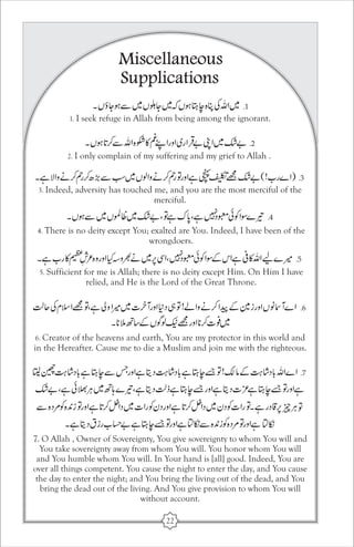 Miscellaneous 
Supplications 
1. I seek refuge in Allah from being among the ignorant. 
2. I only complain of my suffering and my grief to Allah . 
3. Indeed, adversity has touched me, and you are the most merciful of the 
merciful. 
4. There is no deity except You; exalted are You. Indeed, I have been of the 
wrongdoers. 
5. Sufficient for me is Allah; there is no deity except Him. On Him I have 
relied, and He is the Lord of the Great Throne. 
6. Creator of the heavens and earth, You are my protector in this world and 
in the Hereafter. Cause me to die a Muslim and join me with the righteous. 
7. O Allah , Owner of Sovereignty, You give sovereignty to whom You will and 
You take sovereignty away from whom You will. You honor whom You will 
and You humble whom You will. In Your hand is [all] good. Indeed, You are 
over all things competent. You cause the night to enter the day, and You cause 
the day to enter the night; and You bring the living out of the dead, and You 
bring the dead out of the living. And You give provision to whom You will 
without account. 
22 
 