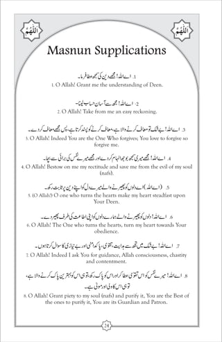 Masnun Supplications 
1. O Allah! Grant me the understanding of Deen. 
2. O Allah! Take from me an easy reckoning. 
3. O Allah! Indeed You are the One Who forgives; You love to forgive so 
forgive me. 
4. O Allah! Bestow on me my rectitude and save me from the evil of my soul 
(nafs). 
5. (O Allah!) O one who turns the hearts make my heart steadfast upon 
Your Deen. 
6. O Allah! The One who turns the hearts, turn my heart towards Your 
obedience. 
7. O Allah! Indeed I ask You for guidance, Allah consciousness, chastity 
and contentment. 
8. O Allah! Grant piety to my soul (nafs) and purify it, You are the Best of 
the ones to purify it, You are its Guardian and Patron. 
24 
 