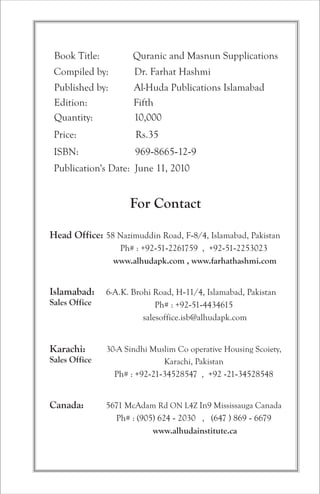 Book Title: Quranic and Masnun Supplications 
Compiled by: Dr. Farhat Hashmi 
Published by: Al-Huda Publications Islamabad 
Edition: Fifth 
Quantity: 10,000 
Price: Rs.35 
ISBN: 969-8665-12-9 
Publication's Date: June 11, 2010 
For Contact 
Head Office: 
Islamabad: 
Sales Office 
Karachi: 
Sales Office 
Canada: 
58 Nazimuddin Road, F-8/4, Islamabad, Pakistan 
Ph# : +92-51-2261759 , +92-51-2253023 
www.alhudapk.com , www.farhathashmi.com 
6-A.K. Brohi Road, H-11/4, Islamabad, Pakistan 
Ph# : +92-51-4434615 
salesoffice.isb@alhudapk.com 
30-A Sindhi Muslim Co operative Housing Scoiety, 
Karachi, Pakistan 
Ph# : +92-21-34528547 , +92 -21-34528548 
5671 McAdam Rd ON L4Z In9 
Mississauga Canada 
Ph# : (905) 624 - 2030 , (647 ) 869 - 6679 
www.alhudainstitute.ca 
 