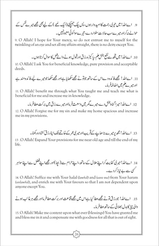 9. O Allah! I hope for Your mercy, so do not entrust me to myself for the 
twinkling of an eye and set all my affairs straight, there is no deity except You. 
10. O Allah! I ask You for beneficial knowledge, pure provision and acceptable 
deeds. 
11. O Allah! benefit me through what You taught me and teach me what is 
beneficial for me and increase me in knowledge. 
12. O Allah! Forgive me for my sin and make my home spacious and increase 
me in my provisions. 
13 .O Allah! Expand Your provisions for me near old age and till the end of my 
life. 
14. O Allah! Suffice me with Your halal (lawful) and (save me) from Your haram 
(unlawful), and enrich me with Your favours so that I am not dependent upon 
anyone except You. 
15. O Allah! Make me content upon what ever (blessings) You have granted me 
and bless me in it and compensate me with goodness for all that is out of sight. 
26 
 