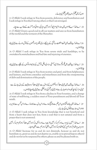 22. O Allah! I seek refuge in You from poverty, deficiency and humiliation and 
I seek refuge in You that I wrong others or that I am wronged. 
23. O Allah! Grant a good end in all our matters and save us from humiliation 
of the world and the torment of the Hereafter. 
24. O Allah! I seek refuge in You from severe trials and hardships, to be 
overtaken by wretchedness and bad fate and rejoicing of enemies. 
25. O Allah! I seek refuge in You from worries and grief, and from helplessness 
and laziness, and from cowardice and miserliness and from the overpowering 
of debt and domination of the people. 
26. O Allah! I seek refuge in You from a decline in Your bounties, and a change 
of state of well-being, a sudden onset of Your punishment and (from) all Your 
wrath. 
27. O Allah! I seek refuge in You from knowledge that is not beneficial and 
from a heart that does not fear, from a soul that is not satiated and from a 
prayer that is not answered. 
28. O Allah! Increase for us and do not diminish, honour us and do not 
humiliate us, grant us and do not deprive us, enable us to prevail (upon others) 
and do not let us be surpassed by others; please us and be pleased with us. 
30 
 