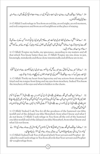 29. O Allah! I seek refuge in You from an evil day, an evil night, an evil moment, 
and evil companion and from an evil neighbour at the place of staying. 
30. O Allah! Forgive my faults, my ignorance, exceeding in my matters and all 
that which You know better than me. O Allah! Forgive my sins done in jest, 
knowingly, mistakenly and those done intentionally and all these are in me. 
31. O Allah! Purify my heart from hypocrisy and my actions from showing off 
(riya) and my tongue from lying and my eyes from treachery. Indeed You know 
the treachery of the eyes and what is hidden in the chests. 
32. O Allah! Indeed I ask You for all the goodness of the hastened one (this 
world) and of the delayed one (the Hereafter), from what I know and what I 
do not know. O Allah! I seek refuge in You from all the evil of the hastened 
one (this world) and of the delayed one (the Hereafter), from what I know and 
what I do not know. 
33. O Allah! Indeed I ask You of all good which Your servant and Prophet 
asked for and I seek refuge in You from all evils that Your servant and Prophet 
sought refuge from. 
32 
 