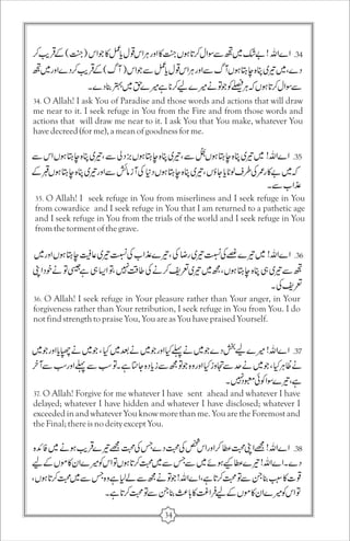 34. O Allah! I ask You of Paradise and those words and actions that will draw 
me near to it. I seek refuge in You from the Fire and from those words and 
actions that will draw me near to it. I ask You that You make, whatever You 
have decreed (for me), a mean of goodness for me. 
35. O Allah! I seek refuge in You from miserliness and I seek refuge in You 
from cowardice and I seek refuge in You that I am returned to a pathetic age 
and I seek refuge in You from the trials of the world and I seek refuge in You 
from the torment of the grave. 
36. O Allah! I seek refuge in Your pleasure rather than Your anger, in Your 
forgiveness rather than Your retribution, I seek refuge in You from You. I do 
not find strength to praise You, You are as You have praised Yourself. 
37. O Allah! Forgive for me whatever I have sent ahead and whatever I have 
delayed; whatever I have hidden and whatever I have disclosed; whatever I 
exceeded in and whatever You know more than me. You are the Foremost and 
the Final; there is no deity except You. 
34 
 