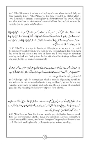 38. O Allah! Grant me Your love and the love of those whose love will help me 
draw nearer to You. O Allah! Whatever You have provided me of that which I 
love, then make it a means to strengthen me for that which You love. O Allah! 
and what You have kept from me of that which I love then make it a means for 
me to be free for that which You love. 
39. O Allah! I seek refuge in You from falling from above and to be buried 
beneath debris and drowning and burning and I seek refuge in You from being 
led astray by the satan at the time of death and I seek refuge in You from 
turning my back and fleeing from the battlefield and I seek refuge in You that I 
die from the bite (of a venomous animal). 
40. O Allah! put right for me my Deen which is a source of guarding my affairs 
and reform for me my world wherein is my livelihood, reform for me my 
hereafter wherein is my return and make my life as a source of abundant 
goodness and make my death a source of peace from all evils. 
41. O Allah! Increase Your love for me over the love of all other things, exceed 
Your fear over the fear of all other things and exceed my eagerness to meet You 
over all the worldly desires, And when the eyes of the people of the world are 
cooled by their world, place the coolness of my eyes in Your worship. 
36 
 