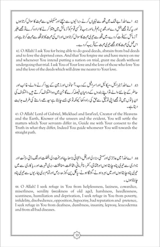 42. O Allah! I ask You for being able to do good deeds, abstain from bad deeds 
and to love the deprived ones. And that You forgive me and have mercy on me 
and whenever You intend putting a nation on trial, grant me death without 
undergoing that trial. I ask You of Your love and the love of those who love You 
and the love of the deeds which will draw me nearer to Your love. 
43. O Allah! Lord of Gabriel, Mickhael and Israf'eel, Creator of the Heavens 
and the Earth, Knower of the unseen and the evident, You will settle the 
matters which Your servants differ in, Guide me with Your consent to the 
Truth in what they differ, Indeed You guide whomever You will towards the 
straight path. 
44. O Allah! I seek refuge in You from helplessness, laziness, cowardice, 
miserliness, senility (weakness of old age), harshness, heedlessness, 
scantiness, humiliation and deprivation, I seek refuge in You from poverty, 
infidelity, disobedience, opposition, hypocrisy, bad reputation and pretence, 
I seek refuge in You from deafness, dumbness, insanity, leprosy, leucoderma 
and from all bad diseases. 
38 
 