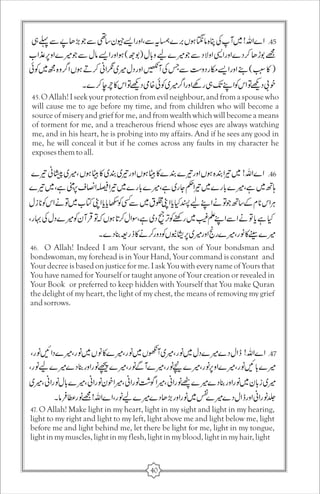 45. O Allah! I seek your protection from evil neighbour, and from a spouse who 
will cause me to age before my time, and from children who will become a 
source of misery and grief for me, and from wealth which will become a means 
of torment for me, and a treacherous friend whose eyes are always watching 
me, and in his heart, he is probing into my affairs. And if he sees any good in 
me, he will conceal it but if he comes across any faults in my character he 
exposes them to all. 
46. O Allah! Indeed I am Your servant, the son of Your bondsman and 
bondswoman, my forehead is in Your Hand, Your command is constant and 
Your decree is based on justice for me. I ask You with every name of Yours that 
You have named for Yourself or taught anyone of Your creation or revealed in 
Your Book or preferred to keep hidden with Yourself that You make Quran 
the delight of my heart, the light of my chest, the means of removing my grief 
and sorrows. 
47. O Allah! Make light in my heart, light in my sight and light in my hearing, 
light to my right and light to my left, light above me and light below me, light 
before me and light behind me, let there be light for me, light in my tongue, 
light in my muscles, light in my flesh, light in my blood, light in my hair, light 
40 
 