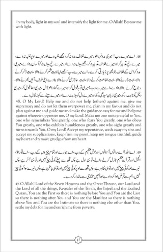in my body, light in my soul and intensify the light for me. O Allah! Bestow me 
with light. 
48. O My Lord! Help me and do not help (others) against me, give me 
supremacy and do not let them overpower me, plan in my favour and do not 
plan against me and guide me and make the guidance easy for me and help me 
against whoever oppresses me, O my Lord! Make me one most grateful to You, 
one who remembers You greatly, one who fears You greatly, one who obeys 
You greatly, one who exhibits humbleness greatly, one who sighs greatly and 
turns towards You, O my Lord! Accept my repentance, wash away my sins and 
accept my supplications, keep firm my proof, keep my tongue truthful, guide 
my heart and remove grudges from my heart. 
49. O Allah! Lord of the Seven Heavens and the Great Throne, our Lord and 
the Lord of all the things, Revealer of the Torah, the Injeel and the Exalted 
Quran, You are the First so there is nothing before You and You are the Last 
so there is nothing after You and You are the Manifest so there is nothing 
above You and You are the Intimate so there is nothing else other than You, 
settle my debt for me and enrich me from poverty. 
42 
 