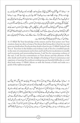 50. O Allah! By Your knowledge of the unseen and by Your power over Your 
creation, keep me alive as long as You know that being alive is best for me and 
grant me death when You know that death is best for me. O Allah! Indeed I ask 
You of Your fear in the hidden and evident; I ask of You for a truthful speech 
in the state of contentment and in fury and I ask You for moderation in wealth 
and in poverty and never-ending favours, I ask You for unceasing coolness of 
the eyes, I ask You for contentment on Your decree and the pleasure of life 
after death and I ask You for the delight of looking at Your Countenance and 
eagerness of meeting You without undergoing any harmful difficulty or a trail 
that leads astray. O Allah! Adorn us with the beauty of faith and make us a 
guide of the righteous people. 
44 
 