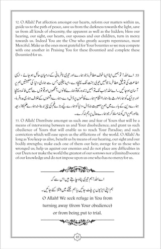 52. O Allah! Put affection amongst our hearts, reform our matters within us, 
guide us to the path of peace, save us from the darkness towards the light, save 
us from all kinds of obscenity; the apparent as well as the hidden; bless our 
hearing, our sight, our hearts, our spouses and our children, turn in mercy 
towards us. Indeed You are the One who greatly accepts repentance, most 
Merciful. Make us the ones most grateful for Your bounties so we may compete 
with one another in Praising You for these (bounties) and complete these 
(bounties) for us. 
53. O Allah! Distribute amongst us such awe and fear of Yours that will be a 
means of intervening between us and Your disobedience; and grant us such 
obedience of Yours that will enable us to reach Your Paradise; and such 
conviction which will ease upon us the afflictions of the world. O Allah! As 
long as You keep us alive, benefit us by means of our hearing, our sight and our 
bodily strengths; make each one of them our heir; avenge for us those who 
wronged us; help us against our enemies and do not place any difficulties in 
our Deen nor make the world the greatest of our sorrows nor a (limited) source 
of our knowledge and do not impose upon us one who has no mercy for us. 
O Allah! We seek refuge in You from 
turning away (from Your obedience) 
or from being put to trial. 
48 
 