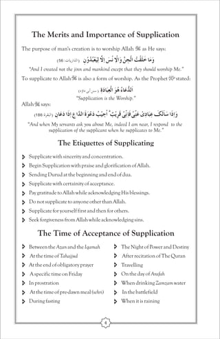 The Merits and Importance of Supplication 
The purpose of man's creation is to worship Allah as He says: 
“And I created not the jinn and mankind except that they should worship Me.” 
To supplicate to Allah is also a form of worship. As the Prophet stated: 
“Supplication is the Worship.” 
Allah says: 
“And when My servants ask you about Me, indeed I am near, I respond to the 
supplication of the supplicant when he supplicates to Me.” 
The Etiquettes of Supplicating 
Supplicate with sincerity and concentration. 
Begin Supplication with praise and glorification of Allah. 
Sending Durud at the beginning and end of dua. 
Supplicate with certainity of acceptance. 
Pay gratitude to Allah while acknowledging His blessings. 
Do not supplicate to anyone other than Allah. 
Supplicate for yourself first and then for others. 
Seek forgiveness from Allah while acknowledging sins. 
The Time of Acceptance of Supplication 
Between the Azan and the Iqamah The Night of Power and Destiny 
After recitation of The Quran 
Travelling 
On the day of Arafah 
When drinking Zamzam water 
In the battlefield 
When it is raining 
At the time of Tahajjud 
At the end of obligatory prayer 
A specific time on Friday 
In prostration 
At the time of pre-dawn meal (sehri) 
During fasting 
4 
 