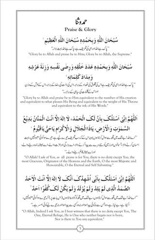 Praise & Glory 
“Glory be to Allah and praise be to Him; Glory be to Allah, the Supreme.'' 
Glory be to Allah and praise be to Him equivalent to the number of His creation 
and equivalent to what pleases His Being and equivalent to the weight of His Throne 
and equivalent to the ink of His Words.'' 
“ 
'’O Allah! I ask of You, as all praise is for You, there is no deity except You, the 
most Gracious, Originator of the Heavens and the Earth, O the most Majestic and 
Honourable, O the Eternal and Self Subsisting.'' 
O Allah, Indeed I ask You, as I bear witness that there is no deity except You, The 
One, Eternal Refuge, He is One who neither begets nor is born, 
Nor is there to You any equivalent.'' 
“ 
5 
 