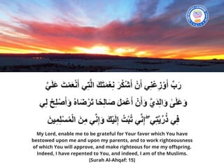 My Lord, enable me to be grateful for Your favor which You have
bestowed upon me and upon my parents, and to work righteousness
of which You will approve, and make righteous for me my offspring.
Indeed, I have repented to You, and indeed, I am of the Muslims. 
[Surah Al-Ahqaf: 15]
 