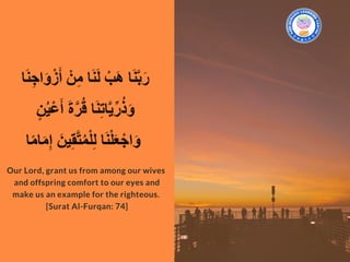 Our Lord, grant us from among our wives
and offspring comfort to our eyes and
make us an example for the righteous. 
[Surat Al-Furqan: 74]
 