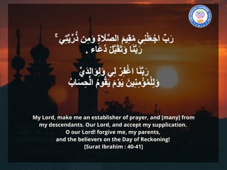 My Lord, make me an establisher of prayer, and [many] from
my descendants. Our Lord, and accept my supplication.
O our Lord! forgive me, my parents,
and the believers on the Day of Reckoning!
[Surat Ibrahim : 40-41]
 