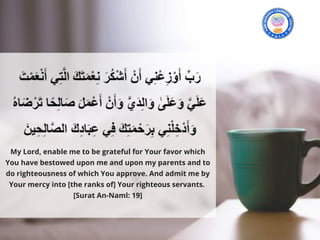 My Lord, enable me to be grateful for Your favor which
You have bestowed upon me and upon my parents and to
do righteousness of which You approve. And admit me by
Your mercy into [the ranks of] Your righteous servants. 
[Surat An-Naml: 19]
 