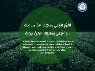 O Allaah! Provide me with lawful (Halal) livelihood,
adequate to my needs instead of the unlawful
(Haram), and make me suffice with Your graces
needing nothing from anyone else.
[At- Tirmidhi]
 