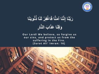 O u r L o r d ! W e b e l i e v e , s o f o r g i v e u s
o u r s i n s , a n d p r o t e c t u s f r o m t h e
s u f f e r i n g i n t h e F i r e .  
[ S u r a t A l i ' I m r a n : 1 6 ]  
 