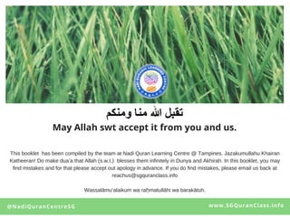 www.SGQuranClass.info
May Allah swt accept it from you and us.
@NadiQuranCentreSG
This booklet has been compiled by the team at Nadi Quran Learning Centre @ Tampines. Jazakumullahu Khairan
Katheeran! Do make dua’a that Allah (s.w.t.) blesses them infinitely in Dunya and Akhirah. In this booklet, you may
find mistakes and for that please accept out apology in advance. If you do find mistakes, please email us back at
reachus@sgquranclass.info
Wassalāmu‘alaikum wa raḥmatullāhi wa barakātuh.
 