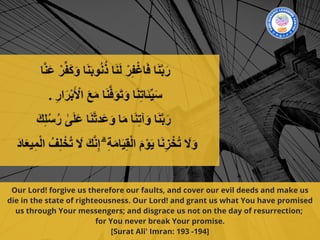 Our Lord! forgive us therefore our faults, and cover our evil deeds and make us
die in the state of righteousness. Our Lord! and grant us what You have promised
us through Your messengers; and disgrace us not on the day of resurrection;
for You never break Your promise.
[Surat Ali' Imran: 193 -194]
 