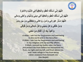 O Allah, I ask You for forgiveness and well-being
in this world and in the Hereafter.
O Allah, I ask You for forgiveness and well-being
in my religious and my worldly affairs.
O Allah, conceal my faults, calm my fears,
and protect me from before me and behind me,
from my right and my left, and from above me,
and I seek refuge in You from being
taken unaware from beneath me.
[Ibn Majah]
 