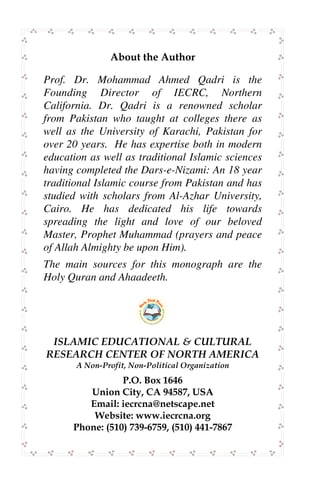 $ < '       <'

Prof. Dr. Mohammad Ahmed Qadri is the
Founding Director of IECRC, Northern
California. Dr. Qadri is a renowned scholar
from Pakistan who taught at colleges there as
well as the University of Karachi, Pakistan for
over 20 years. He has expertise both in modern
education as well as traditional Islamic sciences
having completed the Dars-e-Nizami: An 18 year
traditional Islamic course from Pakistan and has
studied with scholars from Al-Azhar University,
Cairo. He has dedicated his life towards
spreading the light and love of our beloved
Master, Prophet Muhammad (prayers and peace
of Allah Almighty be upon Him).
The main sources for this monograph are the
Holy Quran and Ahaadeeth.




            !    "#   !   $"% $   &   '"



                             ! "
          # $! %%%                &
        '   ( ) + ,
               *             ( )* ,



                                                    Page 28
 