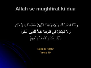 Allah se mughfirat ki dua رَبَّنَا اغْفِرْ لَنَا وَلِإِخْوَانِنَا الَّذِينَ سَبَقُونَا بِالْإِيمَانِ  وَلَا تَجْعَلْ فِي قُلُوبِنَا غِلًّا لِّلَّذِينَ آمَنُوا رَبَّنَا إِنَّكَ رَؤُوفٌ رَّحِيمٌ   Sural al Hashr Verse 10 