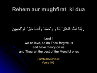 Rehem aur mughfirat  ki dua رَبَّنَا آمَنَّا فَاغْفِرْ لَنَا وَارْحَمْنَا وَأَنتَ خَيْرُ الرَّاحِمِينَ   Lord ! we believe, so do Thou forgive us and have mercy on us and Thou art the best of the Merciful ones Surah al Muminun Verse 109  