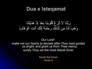 Dua e Isteqamat رَبَّنَا لاَ تُزِغْ قُلُوبَنَا بَعْدَ إِذْ هَدَيْتَنَا وَهَبْ لَنَا مِن لَّدُنكَ رَحْمَةً إِنَّكَ أَنتَ الْوَهَّابُ   Our Lord!  make not our hearts to deviate after Thou hast guided us aright, and grant us from Thee mercy; surely Thou art the most liberal Giver  Surah Aal Imran Verse 8 