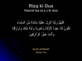 Rizq ki Dua Hazrat Isa (a.s.) ki dua اللَّهُمَّ رَبَّنَا أَنزِلْ عَلَيْنَا مَآئِدَةً مِّنَ السَّمَاء   تَكُونُ لَنَا عِيداً لِّأَوَّلِنَا وَآخِرِنَا وَآيَةً مِّنكَ وَارْزُقْنَا وَأَنتَ خَيْرُ الرَّازِقِينَ Surah al Maidah Verse 114 