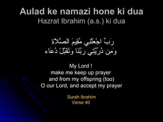 Aulad ke namazi hone ki dua Hazrat Ibrahim (a.s.) ki dua رَبِّ اجْعَلْنِي مُقِيمَ الصَّلاَةِ  وَمِن ذُرِّيَّتِي رَبَّنَا وَتَقَبَّلْ دُعَاء   My Lord !  make me keep up prayer  and from my offspring (too) O our Lord, and accept my prayer Surah Ibrahim Verse 40  