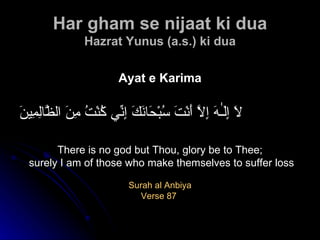 Har gham se nijaat ki dua Hazrat   Yunus (a.s.) ki dua Ayat e Karima لَا إِلَـٰهَ إِلَّا أَنْتَ سُبْحَانَكَ إِنِّي كُنْتُ مِنَ الظَّالِمِينَ There is no god but Thou, glory be to Thee; surely I am of those who make themselves to suffer loss Surah al Anbiya Verse 87  