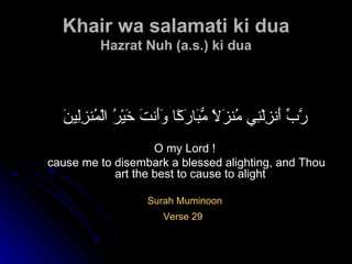 Khair wa salamati ki dua Hazrat Nuh (a.s.) ki dua رَّبِّ أَنزِلْنِي مُنزَلًا مُّبَارَكًا وَأَنتَ خَيْرُ الْمُنزِلِينَ O my Lord ! cause me to disembark a blessed alighting, and Thou art the best to cause to alight Surah Muminoon Verse 29   