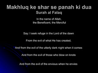 Makhluq ke shar se panah ki dua Surah al Falaq In the name of Allah, the Beneficent, the Merciful Say: I seek refuge in the Lord of the dawn  From the evil of what He has created,  And from the evil of the utterly dark night when it comes  And from the evil of those who blow on knots  And from the evil of the envious when he envies   