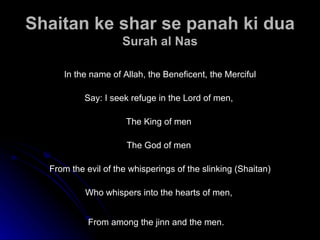 Shaitan ke shar se panah ki dua Surah al Nas In the name of Allah, the Beneficent, the Merciful Say: I seek refuge in the Lord of men,  The King of men  The God of men  From the evil of the whisperings of the slinking (Shaitan) Who whispers into the hearts of men,  From among the jinn and the men.   