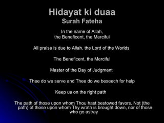 Hidayat ki duaa Surah Fateha In the name of Allah, the Beneficent, the Merciful All praise is due to Allah, the Lord of the Worlds  The Beneficent, the Merciful Master of the Day of Judgment  Thee do we serve and Thee do we beseech for help Keep us on the right path  The path of those upon whom Thou hast bestowed favors. Not (the path) of those upon whom Thy wrath is brought down, nor of those who go astray  