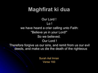 Maghfirat ki dua Our Lord ! Lo ! we have heard a crier calling unto Faith: "Believe ye in your Lord!"  So we believed. Our Lord ! Therefore forgive us our sins, and remit from us our evil deeds, and make us die the death of the righteous Surah Aal Imran Verse 193 