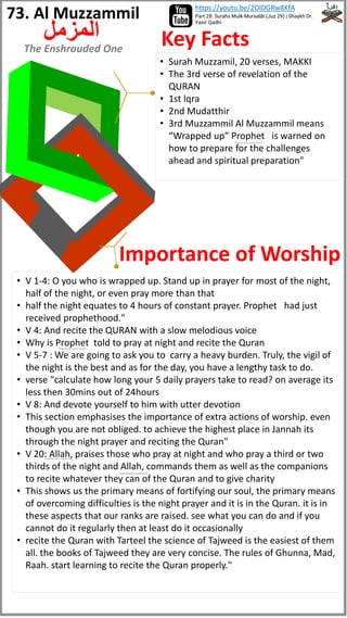 • Surah Muzzamil, 20 verses, MAKKI
• The 3rd verse of revelation of the
QURAN
• 1st lqra
• 2nd Mudatthir
• 3rd Muzzammil Al Muzzammil means
“Wrapped up” Prophet is warned on
how to prepare for the challenges
ahead and spiritual preparation"
• V 1-4: O you who is wrapped up. Stand up in prayer for most of the night,
half of the night, or even pray more than that
• half the night equates to 4 hours of constant prayer. Prophet had just
received prophethood."
• V 4: And recite the QURAN with a slow melodious voice
• Why is Prophet told to pray at night and recite the Quran
• V 5-7 : We are going to ask you to carry a heavy burden. Truly, the vigil of
the night is the best and as for the day, you have a lengthy task to do.
• verse "calculate how long your 5 daily prayers take to read? on average its
less then 30mins out of 24hours
• V 8: And devote yourself to him with utter devotion
• This section emphasises the importance of extra actions of worship. even
though you are not obliged. to achieve the highest place in Jannah its
through the night prayer and reciting the Quran"
• V 20: Allah, praises those who pray at night and who pray a third or two
thirds of the night and Allah, commands them as well as the companions
to recite whatever they can of the Quran and to give charity
• This shows us the primary means of fortifying our soul, the primary means
of overcoming difficulties is the night prayer and it is in the Quran. it is in
these aspects that our ranks are raised. see what you can do and if you
cannot do it regularly then at least do it occasionally
• recite the Quran with Tarteel the science of Tajweed is the easiest of them
all. the books of Tajweed they are very concise. The rules of Ghunna, Mad,
Raah. start learning to recite the Quran properly."
Key Facts
Importance of Worship
73. Al Muzzammil
‫المزمل‬
The Enshrouded One
Part 28: Surahs Mulk-Mursalāt (Juz 29) | Shaykh Dr.
Yasir Qadhi
https://youtu.be/2OlDGRw8KfA
(Peace be upon him)
(Peace be upon him)
(subhanahu wata'ala)
(subhanahu wata'ala)
 